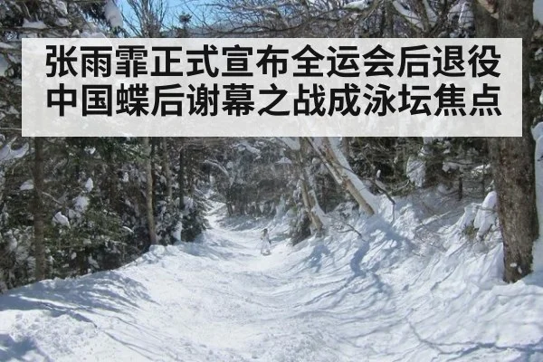 张雨霏正式宣布全运会后退役中国蝶后谢幕之战成泳坛焦点
