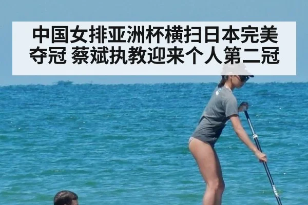 中国女排亚洲杯横扫日本完美夺冠 蔡斌执教迎来个人第二冠