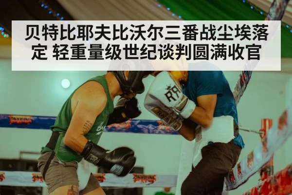 贝特比耶夫比沃尔三番战尘埃落定 轻重量级世纪谈判圆满收官